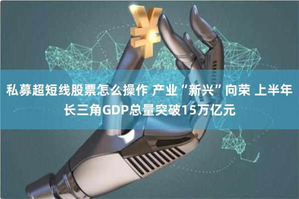 私募超短线股票怎么操作 产业“新兴”向荣 上半年长三角GDP总量突破15万亿元