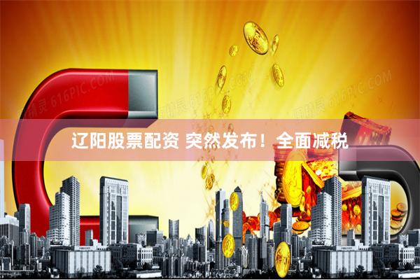 辽阳股票配资 突然发布！全面减税