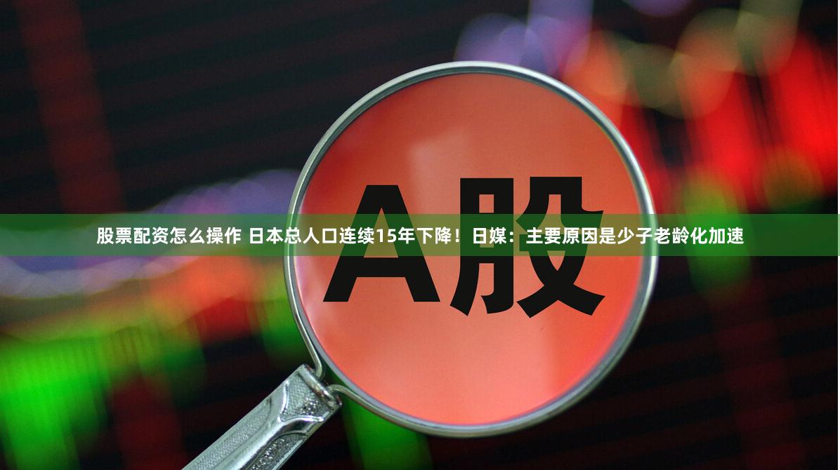 股票配资怎么操作 日本总人口连续15年下降！日媒：主要原因是少子老龄化加速