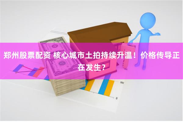 郑州股票配资 核心城市土拍持续升温！价格传导正在发生？