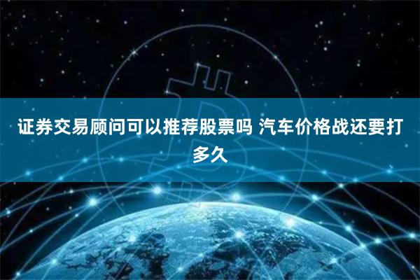 证券交易顾问可以推荐股票吗 汽车价格战还要打多久