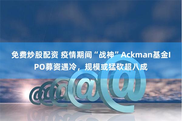 免费炒股配资 疫情期间“战神”Ackman基金IPO募资遇冷，规模或猛砍超八成