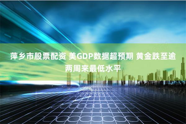 萍乡市股票配资 美GDP数据超预期 黄金跌至逾两周来最低水平