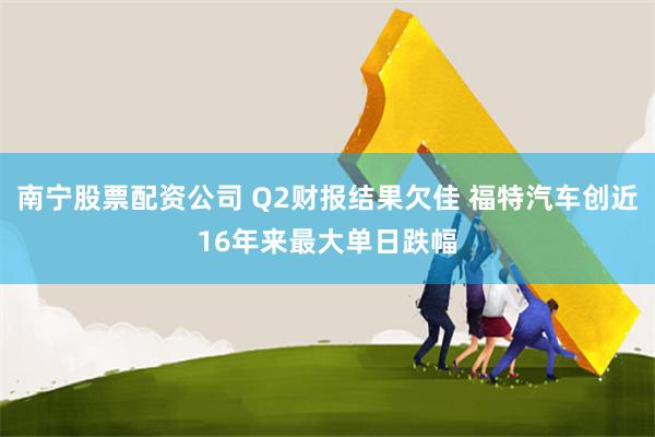 南宁股票配资公司 Q2财报结果欠佳 福特汽车创近16年来最大单日跌幅