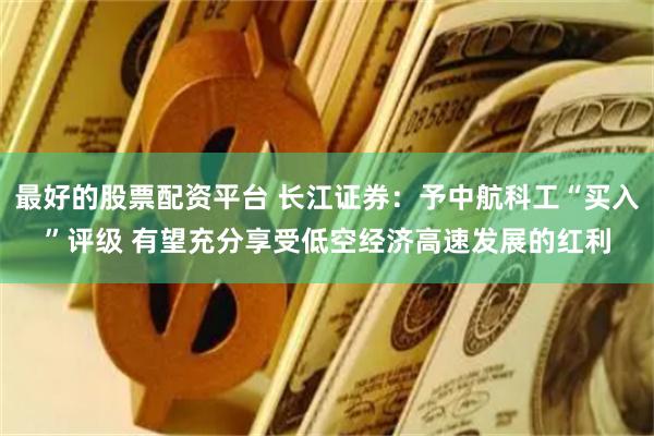 最好的股票配资平台 长江证券：予中航科工“买入”评级 有望充分享受低空经济高速发展的红利