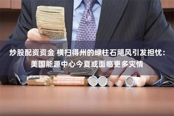 炒股配资资金 横扫得州的绿柱石飓风引发担忧：美国能源中心今夏或面临更多灾情