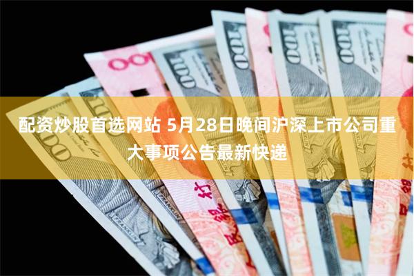 配资炒股首选网站 5月28日晚间沪深上市公司重大事项公告最新快递