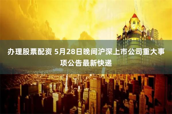 办理股票配资 5月28日晚间沪深上市公司重大事项公告最新快递