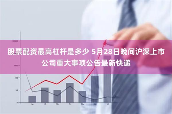 股票配资最高杠杆是多少 5月28日晚间沪深上市公司重大事项公告最新快递