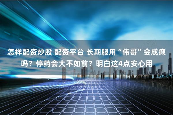 怎样配资炒股 配资平台 长期服用“伟哥”会成瘾吗？停药会大不如前？明白这4点安心用