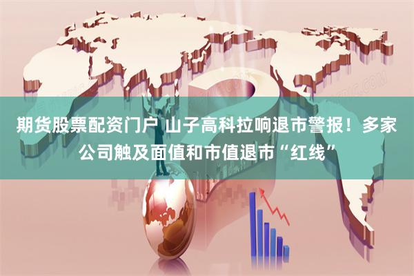 期货股票配资门户 山子高科拉响退市警报！多家公司触及面值和市值退市“红线”