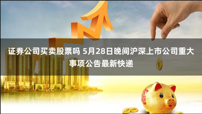 证券公司买卖股票吗 5月28日晚间沪深上市公司重大事项公告最新快递