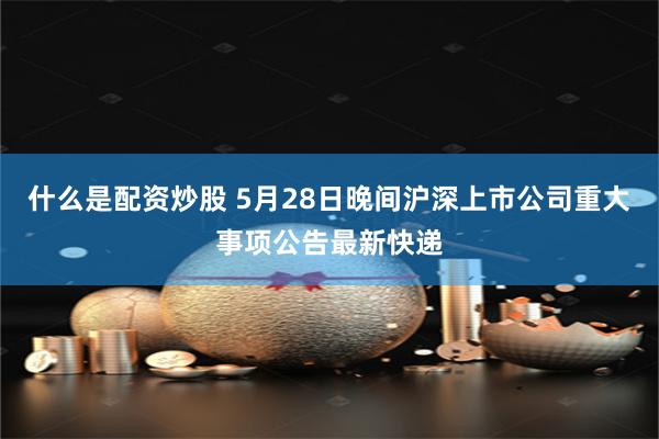 什么是配资炒股 5月28日晚间沪深上市公司重大事项公告最新快递