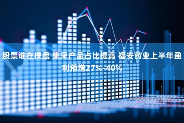 股票谁在操盘 集采产品占比提高 福安药业上半年盈利预增27%-40%
