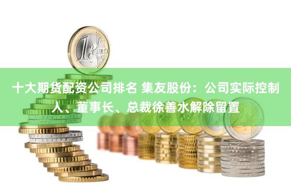 十大期货配资公司排名 集友股份：公司实际控制人、董事长、总裁徐善水解除留置
