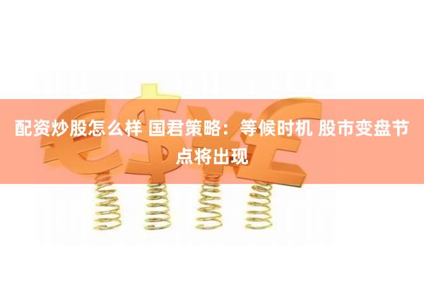 配资炒股怎么样 国君策略：等候时机 股市变盘节点将出现