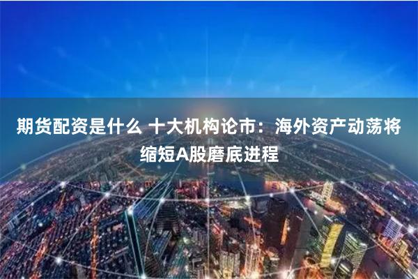 期货配资是什么 十大机构论市：海外资产动荡将缩短A股磨底进程
