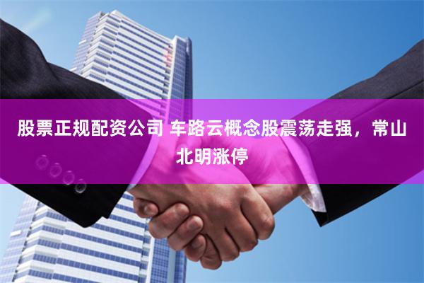 股票正规配资公司 车路云概念股震荡走强，常山北明涨停