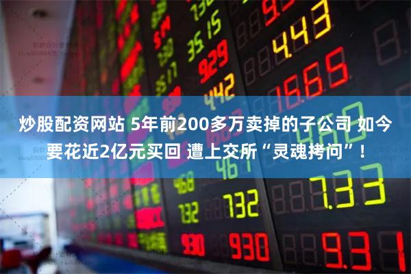 炒股配资网站 5年前200多万卖掉的子公司 如今要花近2亿元买回 遭上交所“灵魂拷问”！