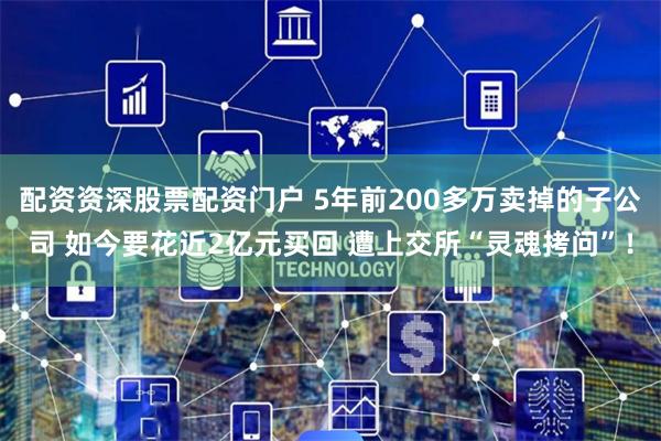配资资深股票配资门户 5年前200多万卖掉的子公司 如今要花近2亿元买回 遭上交所“灵魂拷问”！