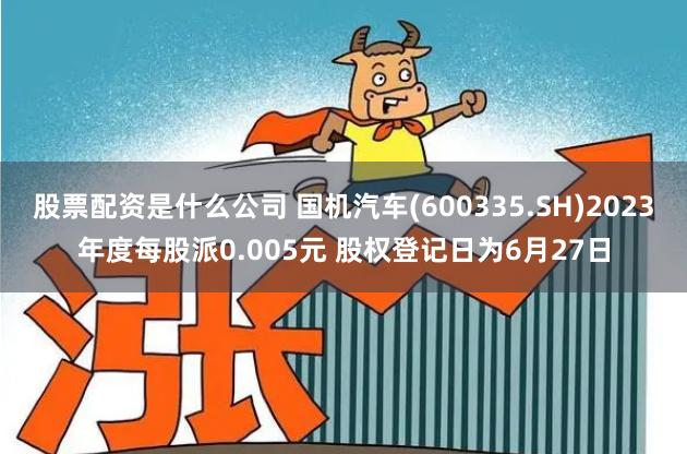 股票配资是什么公司 国机汽车(600335.SH)2023年度每股派0.005元 股权登记日为6月27日