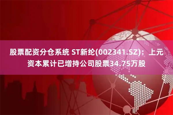 股票配资分仓系统 ST新纶(002341.SZ)：上元资本累计已增持公司股票34.75万股