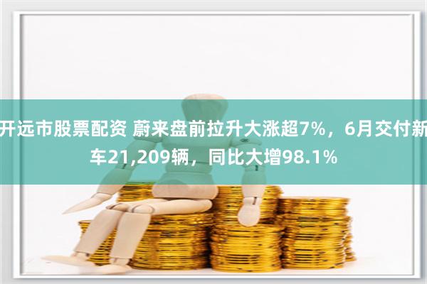 开远市股票配资 蔚来盘前拉升大涨超7%，6月交付新车21,209辆，同比大增98.1%