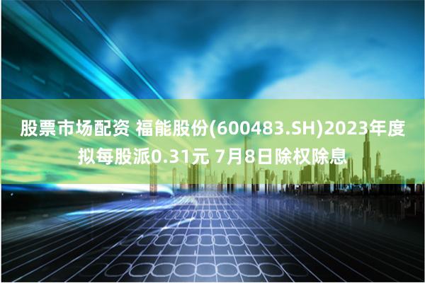 股票市场配资 福能股份(600483.SH)2023年度拟每股派0.31元 7月8日除权除息