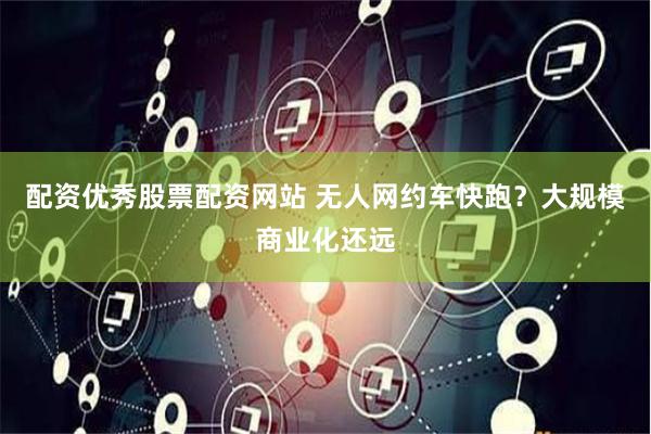 配资优秀股票配资网站 无人网约车快跑？大规模商业化还远