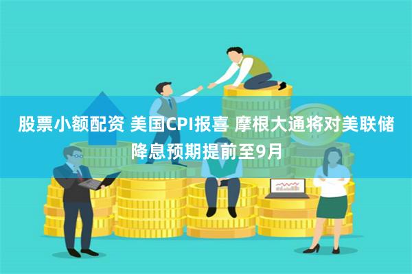 股票小额配资 美国CPI报喜 摩根大通将对美联储降息预期提前至9月