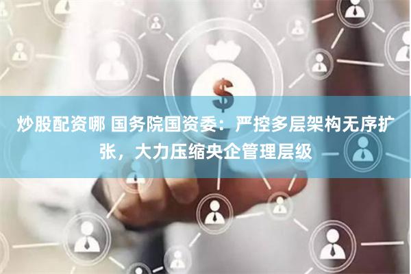 炒股配资哪 国务院国资委：严控多层架构无序扩张，大力压缩央企管理层级