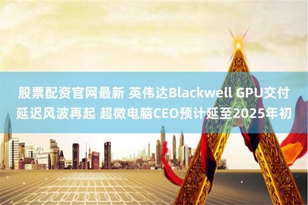 股票配资官网最新 英伟达Blackwell GPU交付延迟风波再起 超微电脑CEO预计延至2025年初