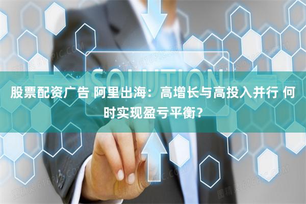 股票配资广告 阿里出海：高增长与高投入并行 何时实现盈亏平衡？