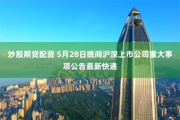 炒股期货配资 5月28日晚间沪深上市公司重大事项公告最新快递