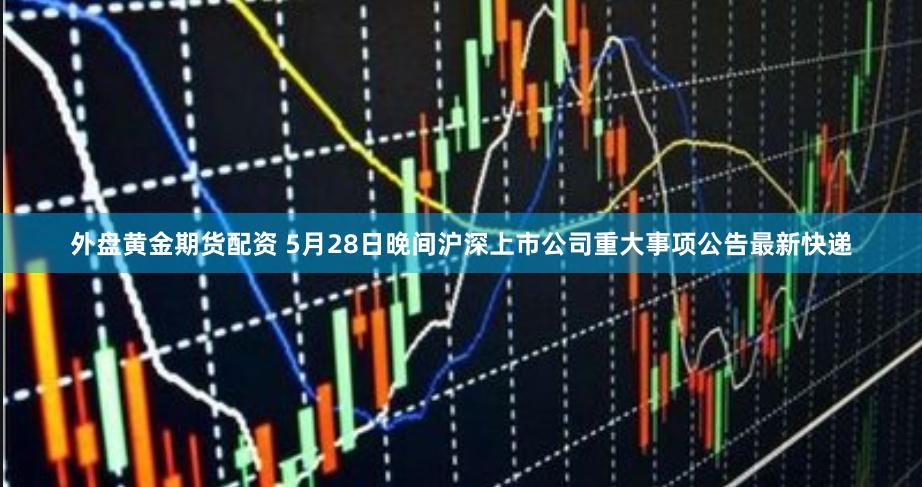 外盘黄金期货配资 5月28日晚间沪深上市公司重大事项公告最新快递