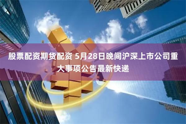 股票配资期货配资 5月28日晚间沪深上市公司重大事项公告最新快递