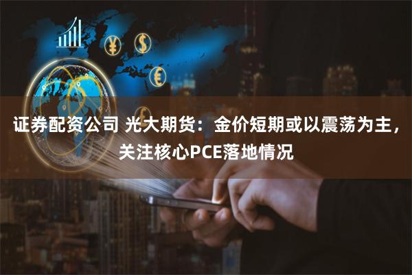 证券配资公司 光大期货：金价短期或以震荡为主，关注核心PCE落地情况