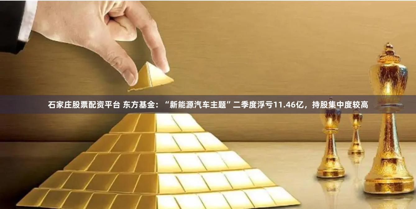 石家庄股票配资平台 东方基金：“新能源汽车主题”二季度浮亏11.46亿，持股集中度较高