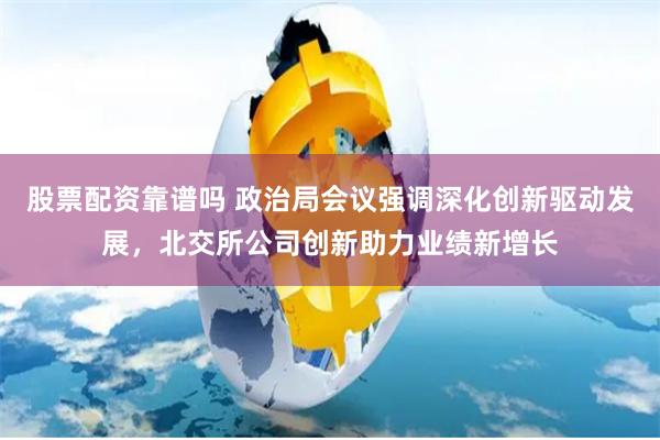 股票配资靠谱吗 政治局会议强调深化创新驱动发展，北交所公司创新助力业绩新增长