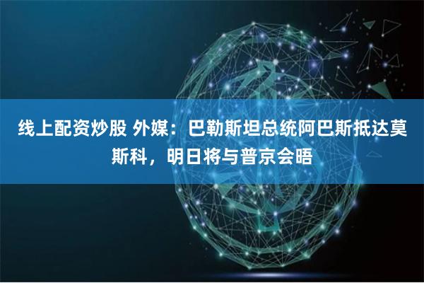 线上配资炒股 外媒：巴勒斯坦总统阿巴斯抵达莫斯科，明日将与普京会晤