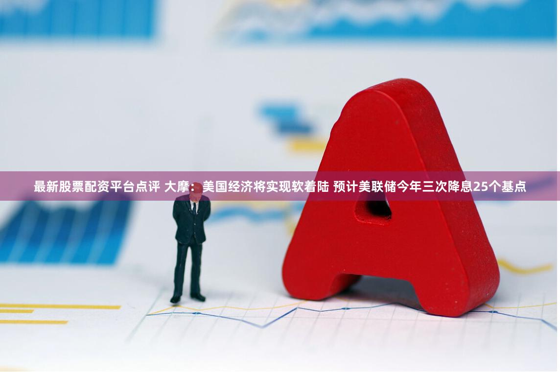 最新股票配资平台点评 大摩：美国经济将实现软着陆 预计美联储今年三次降息25个基点