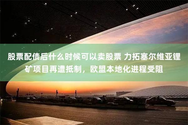 股票配债后什么时候可以卖股票 力拓塞尔维亚锂矿项目再遭抵制，欧盟本地化进程受阻