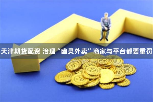 天津期货配资 治理“幽灵外卖”商家与平台都要重罚