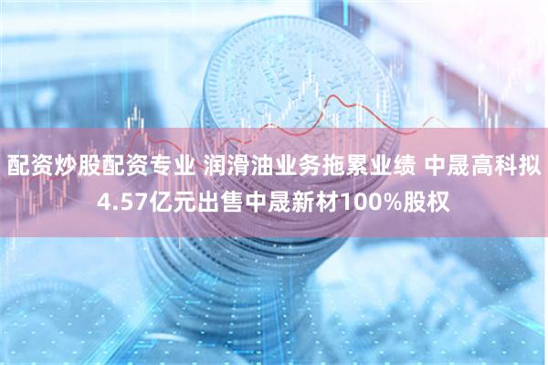 配资炒股配资专业 润滑油业务拖累业绩 中晟高科拟4.57亿元出售中晟新材100%股权
