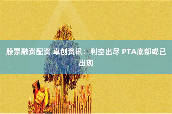 股票融资配资 卓创资讯：利空出尽 PTA底部或已出现