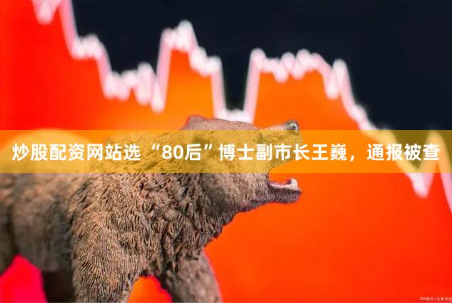炒股配资网站选 “80后”博士副市长王巍，通报被查