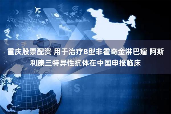 重庆股票配资 用于治疗B型非霍奇金淋巴瘤 阿斯利康三特异性抗体在中国申报临床