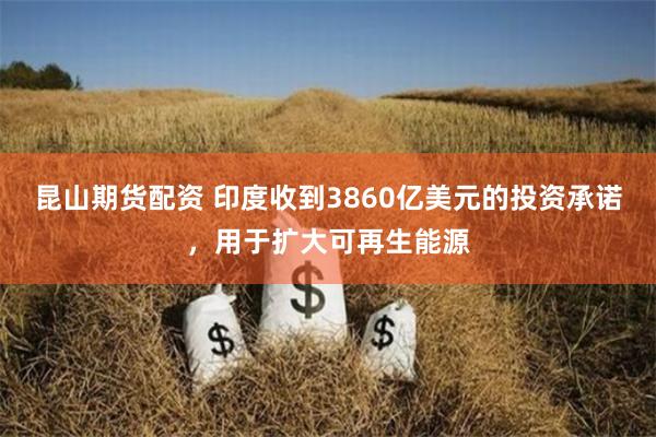 昆山期货配资 印度收到3860亿美元的投资承诺，用于扩大可再生能源