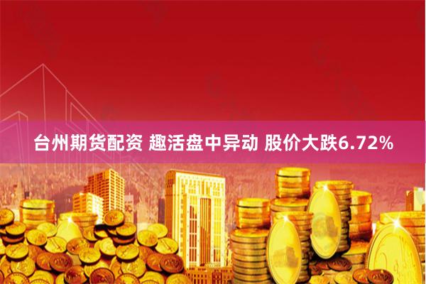 台州期货配资 趣活盘中异动 股价大跌6.72%