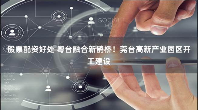 股票配资好处 粤台融合新鹊桥！莞台高新产业园区开工建设